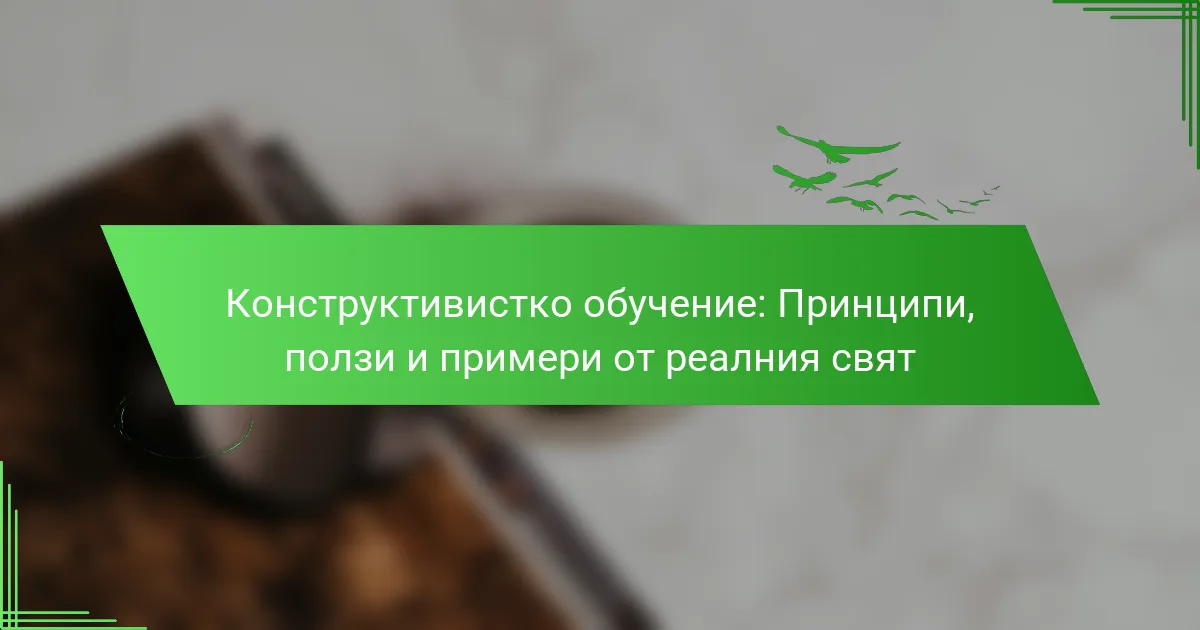 Конструктивистко обучение: Принципи, ползи и примери от реалния свят