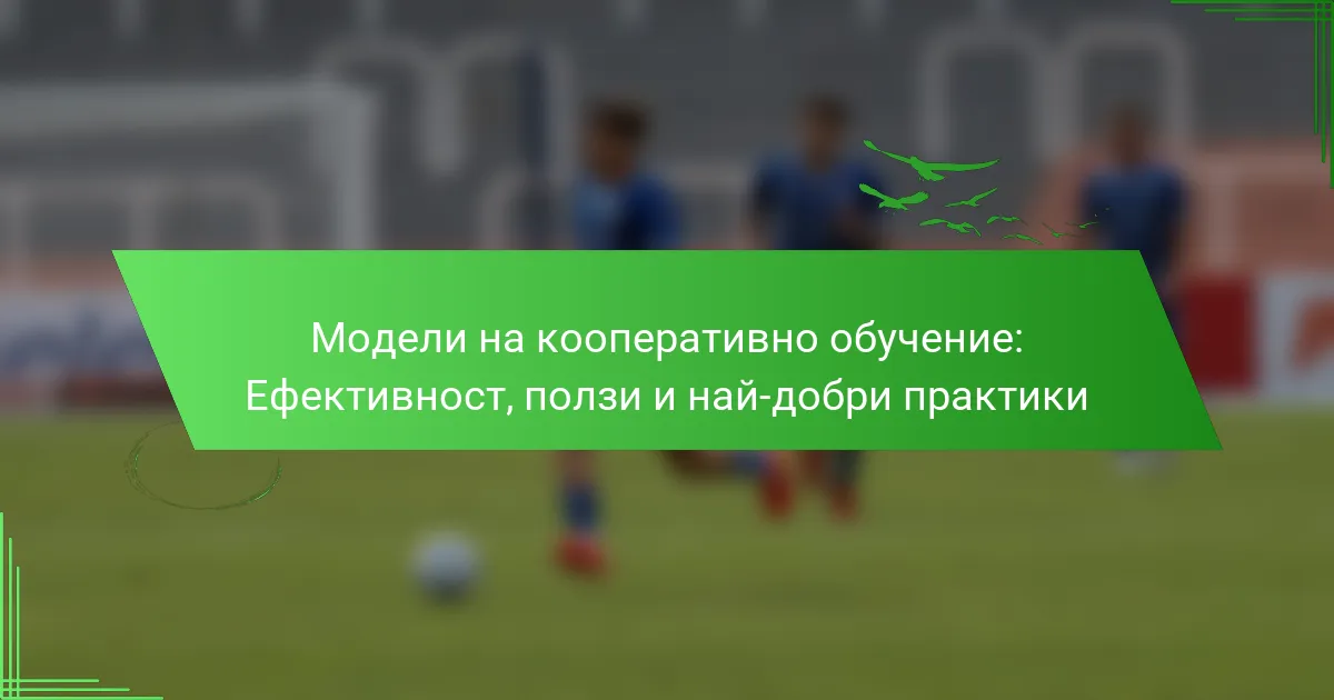 Модели на кооперативно обучение: Ефективност, ползи и най-добри практики