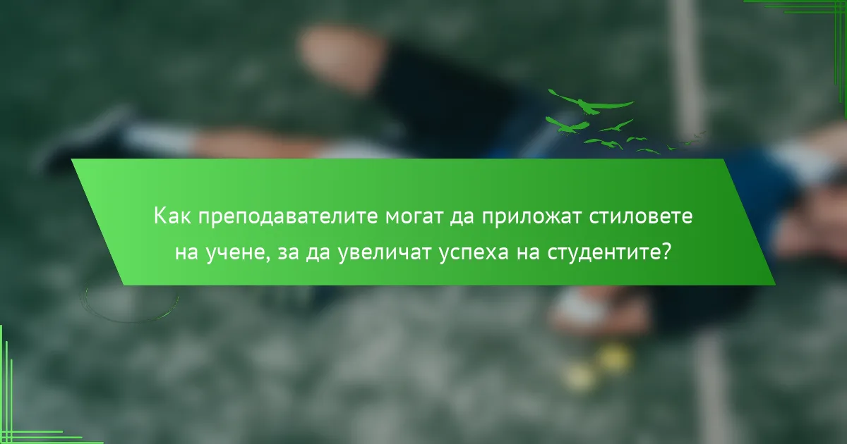 Как преподавателите могат да приложат стиловете на учене, за да увеличат успеха на студентите?