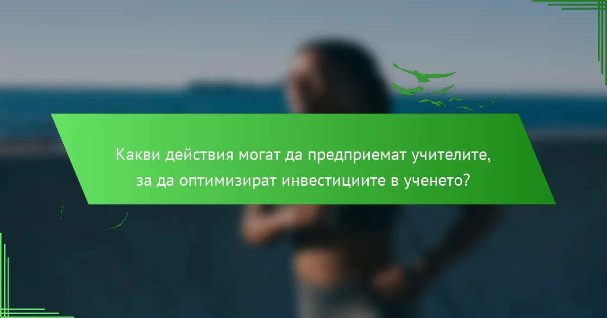 Какви действия могат да предприемат учителите, за да оптимизират инвестициите в ученето?