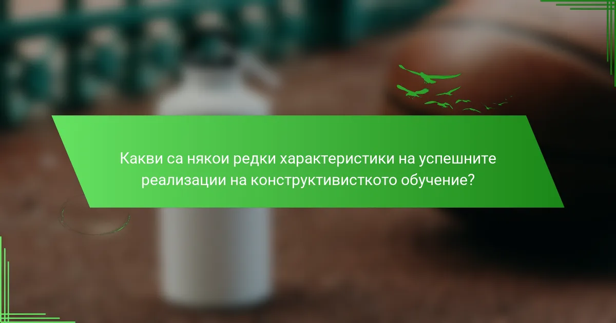Какви са някои редки характеристики на успешните реализации на конструктивисткото обучение?